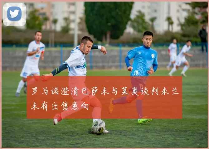 罗马诺澄清巴萨未与莱奥谈判米兰未有出售意向