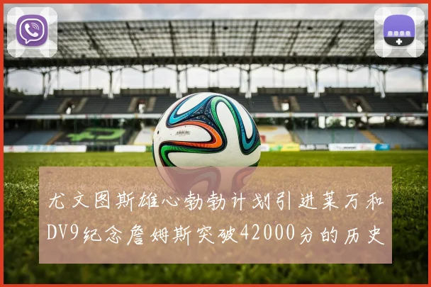 尤文图斯雄心勃勃计划引进莱万和DV9纪念詹姆斯突破42000分的历史时刻