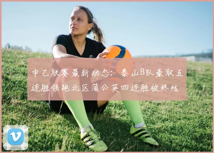 中乙联赛最新动态：泰山B队豪取五连胜领跑北区蒲公英四连胜被终结