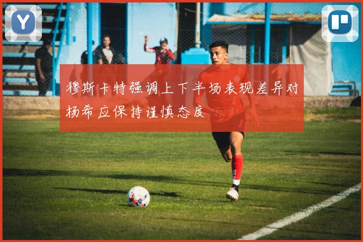 穆斯卡特强调上下半场表现差异对杨希应保持谨慎态度