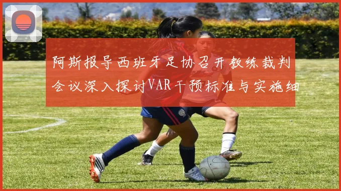 阿斯报导西班牙足协召开教练裁判会议深入探讨VAR干预标准与实施细则