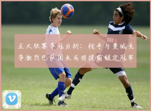 五大联赛争冠分析：枪手与曼城竞争激烈巴萨国米或将提前锁定冠军