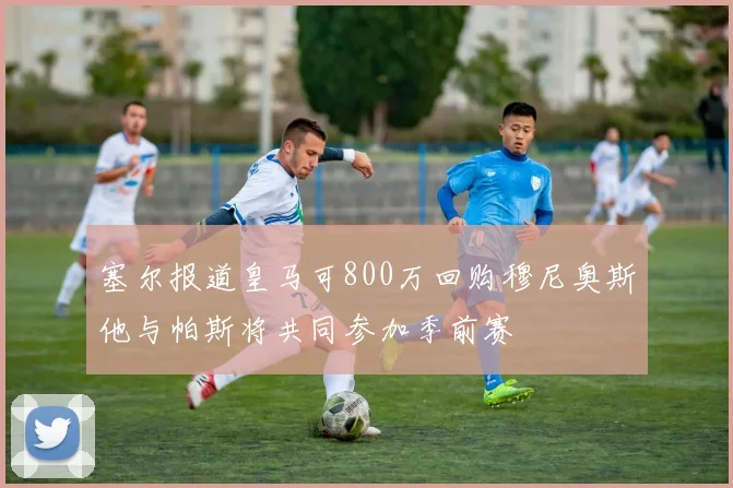 塞尔报道皇马可800万回购穆尼奥斯他与帕斯将共同参加季前赛