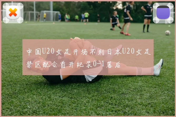 中国U20女足开场不利日本U20女足禁区配合首开纪录0-1落后