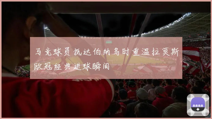 马竞球员抵达伯纳乌时重温拉莫斯欧冠经典进球瞬间