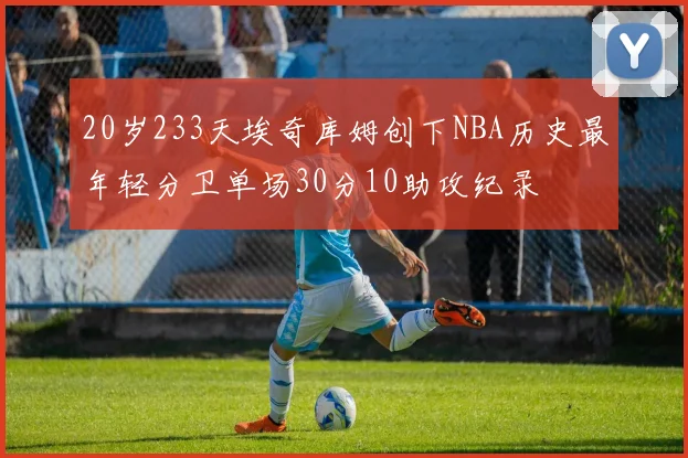 20岁233天埃奇库姆创下NBA历史最年轻分卫单场30分10助攻纪录