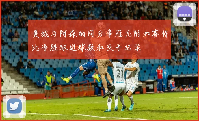 曼城与阿森纳同分争冠无附加赛将比净胜球进球数和交手记录