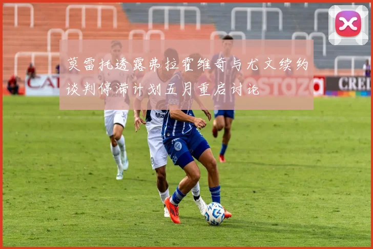 莫雷托透露弗拉霍维奇与尤文续约谈判停滞计划五月重启讨论