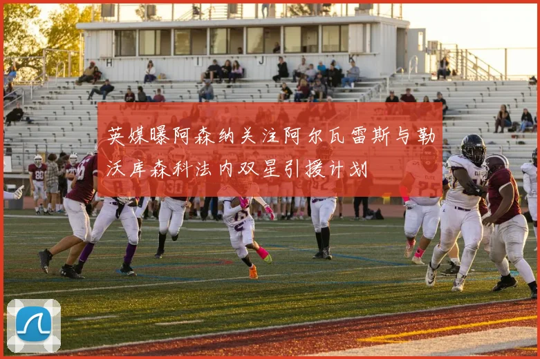 英媒曝阿森纳关注阿尔瓦雷斯与勒沃库森科法内双星引援计划