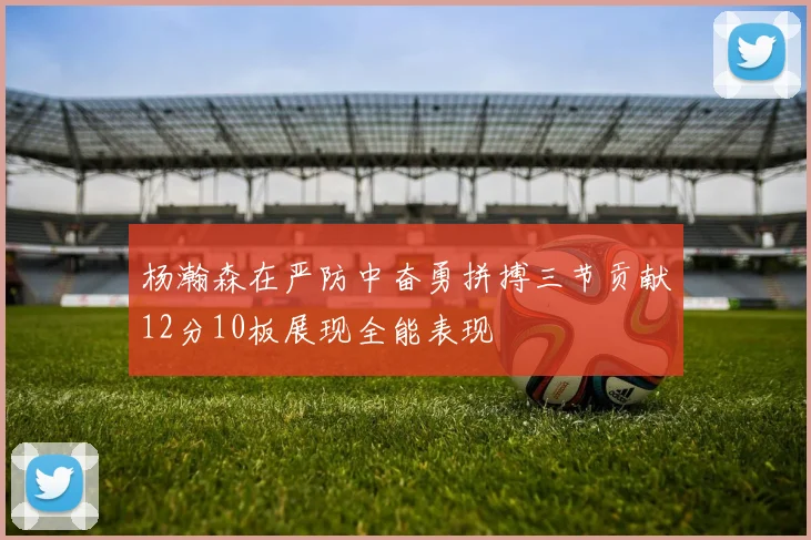 杨瀚森在严防中奋勇拼搏三节贡献12分10板展现全能表现