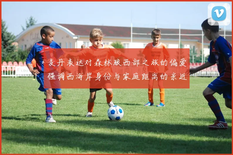 麦丹表达对森林狼西部之旅的偏爱强调西海岸身份与家庭距离的亲近感