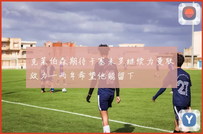 克莱伯森期待卡塞米罗继续为曼联效力一两年希望他能留下