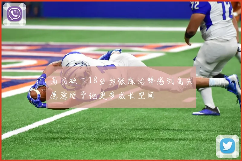 乌戈砍下18分为张陈治锋感到高兴愿意给予他更多成长空间