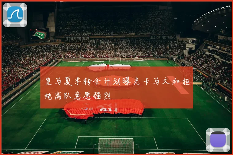 皇马夏季转会计划曝光卡马文加拒绝离队意愿强烈
