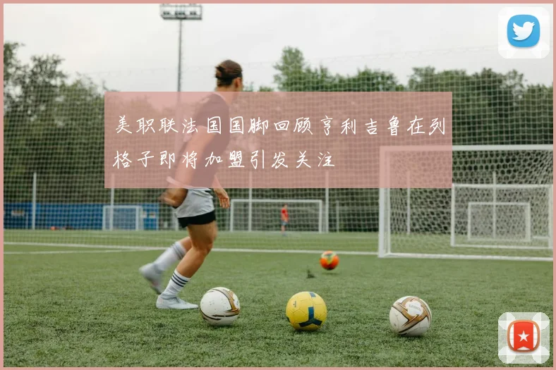 美职联法国国脚回顾亨利吉鲁在列格子即将加盟引发关注