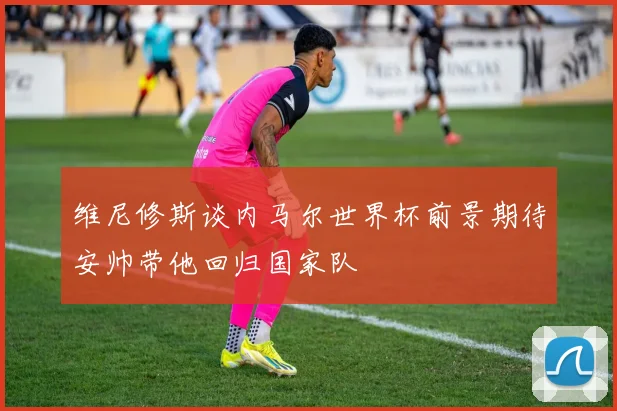 维尼修斯谈内马尔世界杯前景期待安帅带他回归国家队