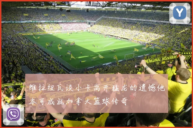 维拉纽瓦谈小卡离开猛龙的遗憾他本可成就加拿大篮球传奇