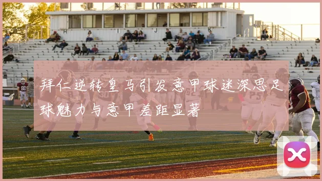 拜仁逆转皇马引发意甲球迷深思足球魅力与意甲差距显著