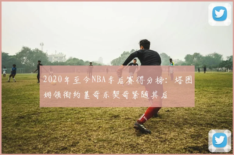 2020年至今NBA季后赛得分榜：塔图姆领衔约基奇东契奇紧随其后