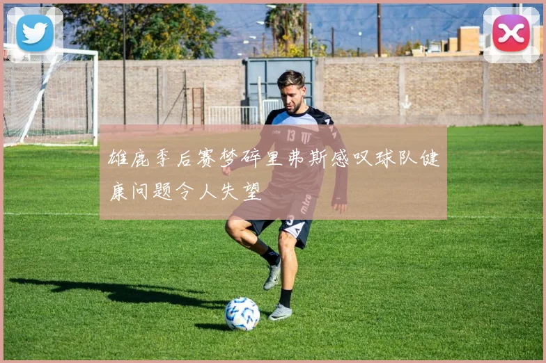 雄鹿季后赛梦碎里弗斯感叹球队健康问题令人失望