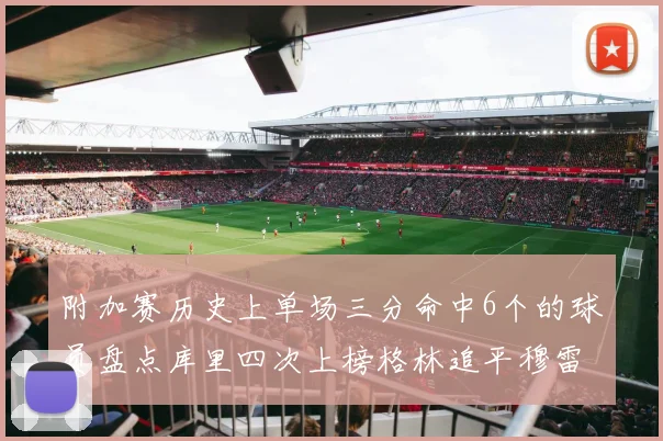 附加赛历史上单场三分命中6个的球员盘点库里四次上榜格林追平穆雷纪录