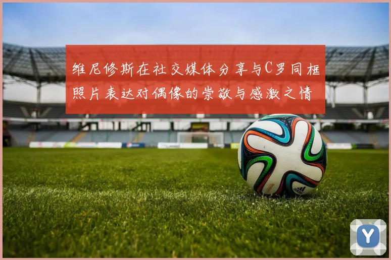 维尼修斯在社交媒体分享与C罗同框照片表达对偶像的崇敬与感激之情