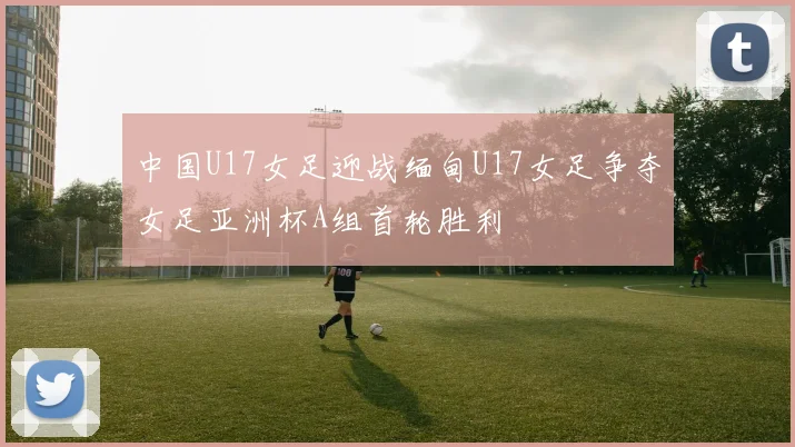 中国U17女足迎战缅甸U17女足争夺女足亚洲杯A组首轮胜利