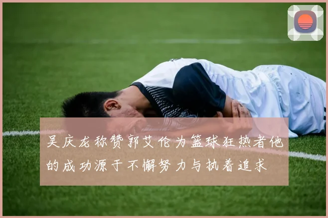 吴庆龙称赞郭艾伦为篮球狂热者他的成功源于不懈努力与执着追求