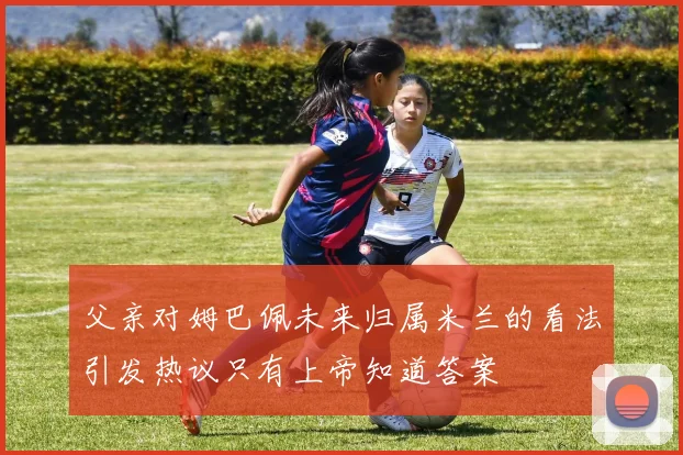 父亲对姆巴佩未来归属米兰的看法引发热议只有上帝知道答案