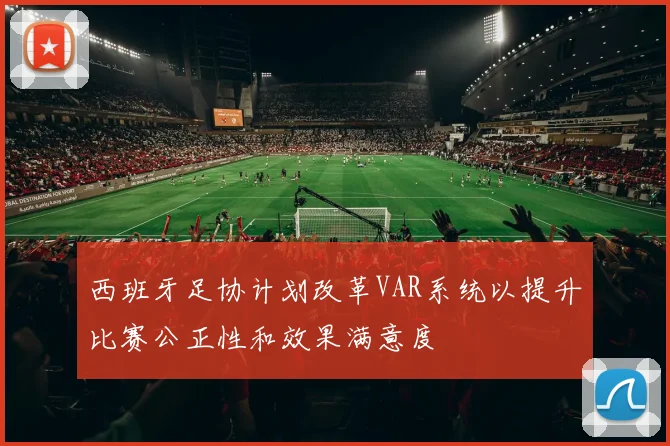 西班牙足协计划改革VAR系统以提升比赛公正性和效果满意度