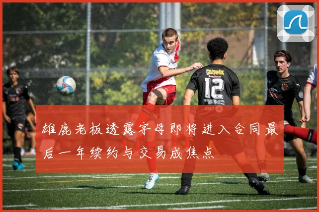 雄鹿老板透露字母即将进入合同最后一年续约与交易成焦点