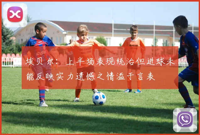 埃贝尔：上半场表现统治但进球未能反映实力遗憾之情溢于言表