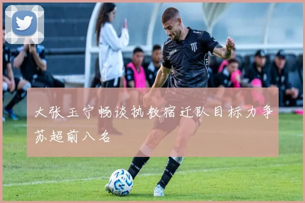 大张玉宁畅谈执教宿迁队目标力争苏超前八名