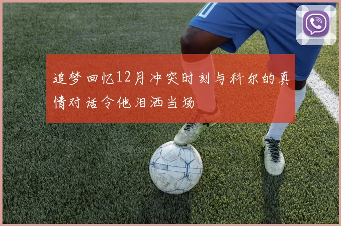追梦回忆12月冲突时刻与科尔的真情对话令他泪洒当场