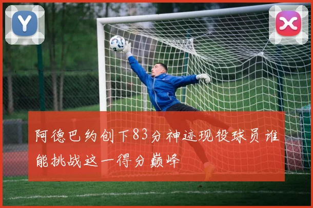 阿德巴约创下83分神迹现役球员谁能挑战这一得分巅峰